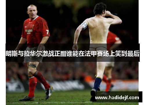 朗斯与拉华尔激战正酣谁能在法甲赛场上笑到最后